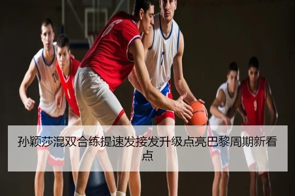 孙颖莎混双合练提速发接发升级点亮巴黎周期新看点