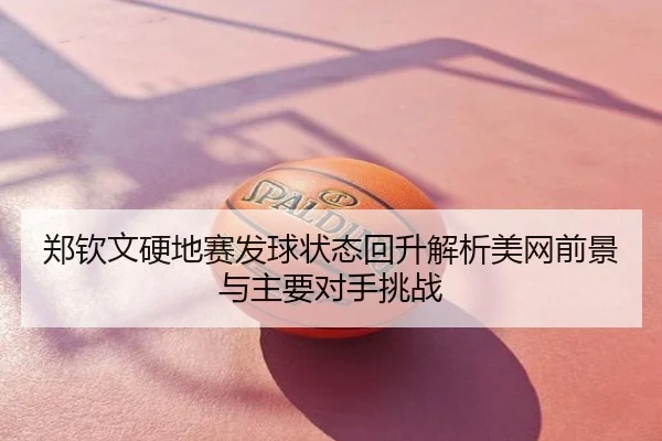 郑钦文硬地赛发球状态回升解析美网前景与主要对手挑战