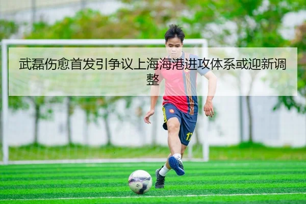 武磊伤愈首发引争议上海海港进攻体系或迎新调整