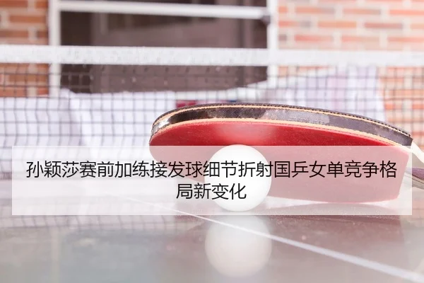 孙颖莎赛前加练接发球细节折射国乒女单竞争格局新变化
