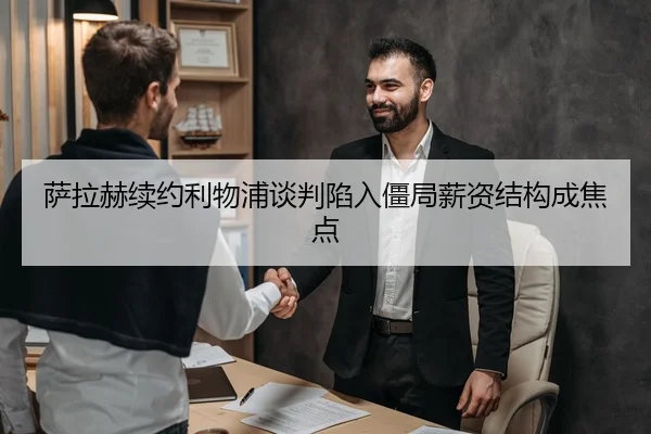 萨拉赫续约利物浦谈判陷入僵局薪资结构成焦点